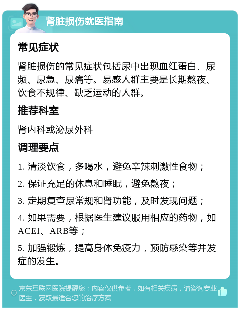 肾脏损伤就医指南 常见症状 肾脏损伤的常见症状包括尿中出现血红蛋白、尿频、尿急、尿痛等。易感人群主要是长期熬夜、饮食不规律、缺乏运动的人群。 推荐科室 肾内科或泌尿外科 调理要点 1. 清淡饮食，多喝水，避免辛辣刺激性食物； 2. 保证充足的休息和睡眠，避免熬夜； 3. 定期复查尿常规和肾功能，及时发现问题； 4. 如果需要，根据医生建议服用相应的药物，如ACEI、ARB等； 5. 加强锻炼，提高身体免疫力，预防感染等并发症的发生。