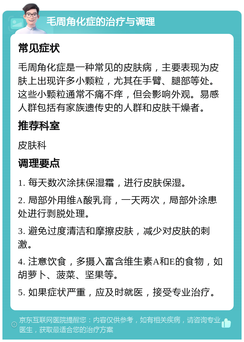 毛周角化症的治疗与调理 常见症状 毛周角化症是一种常见的皮肤病，主要表现为皮肤上出现许多小颗粒，尤其在手臂、腿部等处。这些小颗粒通常不痛不痒，但会影响外观。易感人群包括有家族遗传史的人群和皮肤干燥者。 推荐科室 皮肤科 调理要点 1. 每天数次涂抹保湿霜，进行皮肤保湿。 2. 局部外用维A酸乳膏，一天两次，局部外涂患处进行剥脱处理。 3. 避免过度清洁和摩擦皮肤，减少对皮肤的刺激。 4. 注意饮食，多摄入富含维生素A和E的食物，如胡萝卜、菠菜、坚果等。 5. 如果症状严重，应及时就医，接受专业治疗。