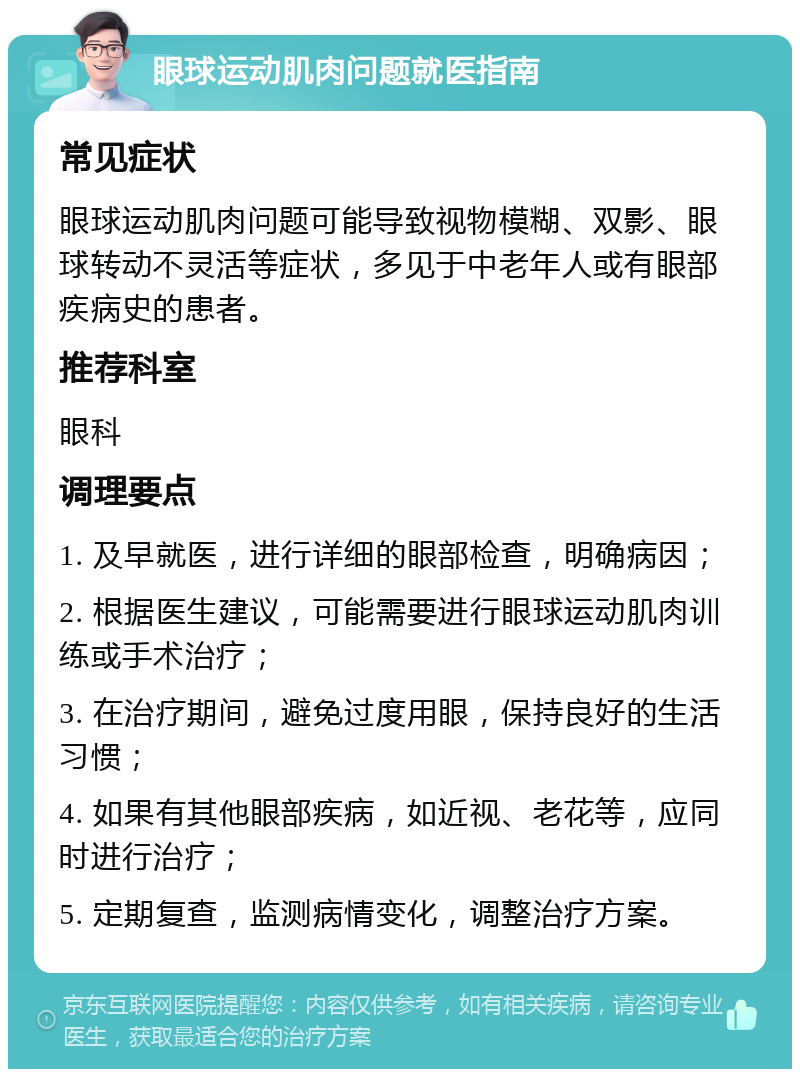 眼球运动肌肉问题就医指南 常见症状 眼球运动肌肉问题可能导致视物模糊、双影、眼球转动不灵活等症状，多见于中老年人或有眼部疾病史的患者。 推荐科室 眼科 调理要点 1. 及早就医，进行详细的眼部检查，明确病因； 2. 根据医生建议，可能需要进行眼球运动肌肉训练或手术治疗； 3. 在治疗期间，避免过度用眼，保持良好的生活习惯； 4. 如果有其他眼部疾病，如近视、老花等，应同时进行治疗； 5. 定期复查，监测病情变化，调整治疗方案。