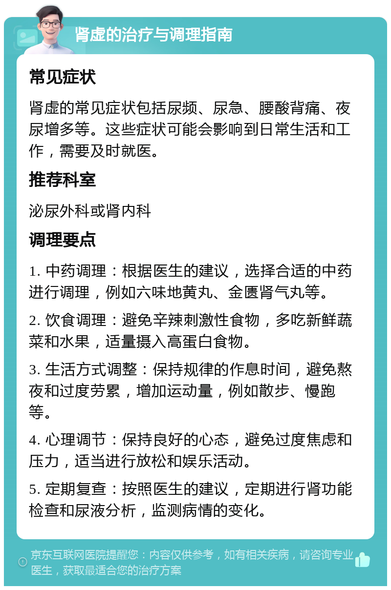 肾虚的治疗与调理指南 常见症状 肾虚的常见症状包括尿频、尿急、腰酸背痛、夜尿增多等。这些症状可能会影响到日常生活和工作，需要及时就医。 推荐科室 泌尿外科或肾内科 调理要点 1. 中药调理：根据医生的建议，选择合适的中药进行调理，例如六味地黄丸、金匮肾气丸等。 2. 饮食调理：避免辛辣刺激性食物，多吃新鲜蔬菜和水果，适量摄入高蛋白食物。 3. 生活方式调整：保持规律的作息时间，避免熬夜和过度劳累，增加运动量，例如散步、慢跑等。 4. 心理调节：保持良好的心态，避免过度焦虑和压力，适当进行放松和娱乐活动。 5. 定期复查：按照医生的建议，定期进行肾功能检查和尿液分析，监测病情的变化。