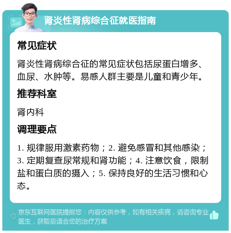 肾炎性肾病综合征就医指南 常见症状 肾炎性肾病综合征的常见症状包括尿蛋白增多、血尿、水肿等。易感人群主要是儿童和青少年。 推荐科室 肾内科 调理要点 1. 规律服用激素药物；2. 避免感冒和其他感染；3. 定期复查尿常规和肾功能；4. 注意饮食，限制盐和蛋白质的摄入；5. 保持良好的生活习惯和心态。