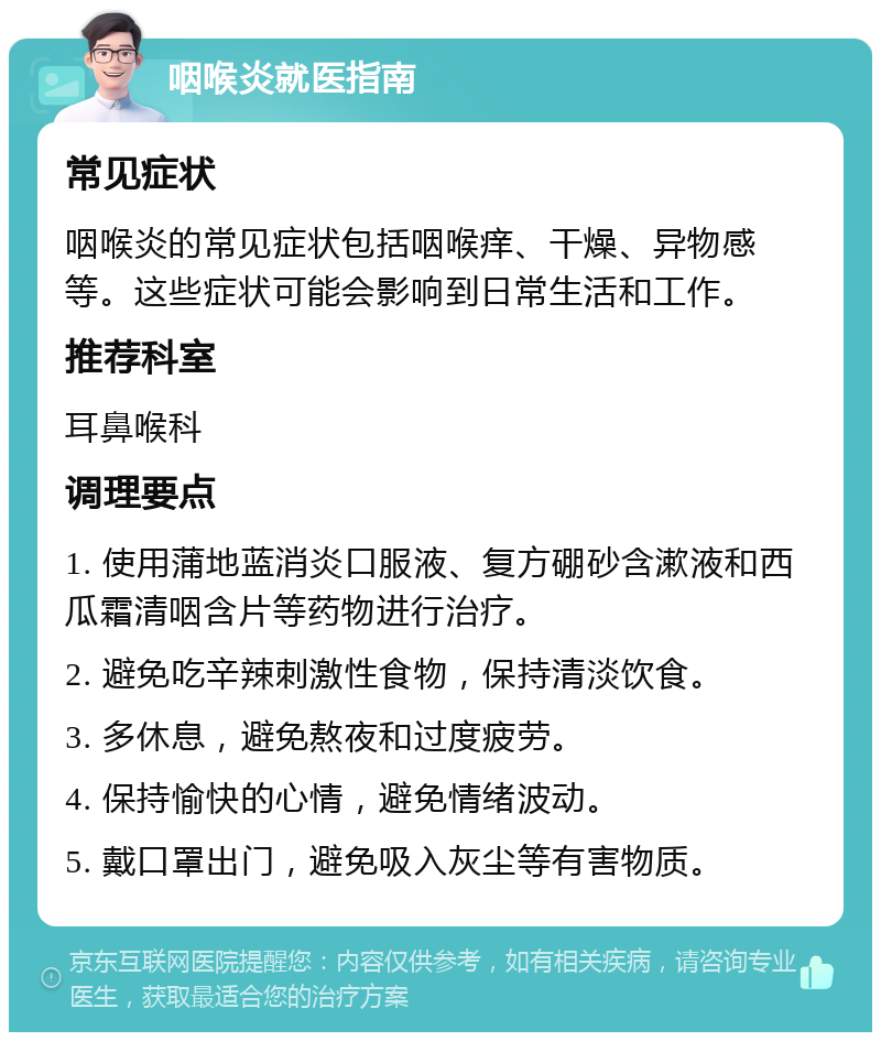 咽喉炎就医指南 常见症状 咽喉炎的常见症状包括咽喉痒、干燥、异物感等。这些症状可能会影响到日常生活和工作。 推荐科室 耳鼻喉科 调理要点 1. 使用蒲地蓝消炎口服液、复方硼砂含漱液和西瓜霜清咽含片等药物进行治疗。 2. 避免吃辛辣刺激性食物，保持清淡饮食。 3. 多休息，避免熬夜和过度疲劳。 4. 保持愉快的心情，避免情绪波动。 5. 戴口罩出门，避免吸入灰尘等有害物质。