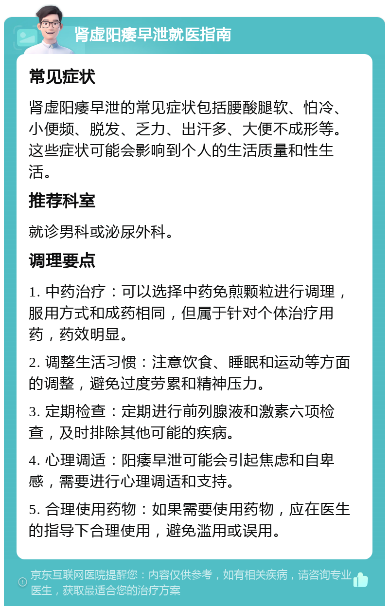 肾虚阳痿早泄就医指南 常见症状 肾虚阳痿早泄的常见症状包括腰酸腿软、怕冷、小便频、脱发、乏力、出汗多、大便不成形等。这些症状可能会影响到个人的生活质量和性生活。 推荐科室 就诊男科或泌尿外科。 调理要点 1. 中药治疗：可以选择中药免煎颗粒进行调理，服用方式和成药相同，但属于针对个体治疗用药，药效明显。 2. 调整生活习惯：注意饮食、睡眠和运动等方面的调整，避免过度劳累和精神压力。 3. 定期检查：定期进行前列腺液和激素六项检查，及时排除其他可能的疾病。 4. 心理调适：阳痿早泄可能会引起焦虑和自卑感，需要进行心理调适和支持。 5. 合理使用药物：如果需要使用药物，应在医生的指导下合理使用，避免滥用或误用。