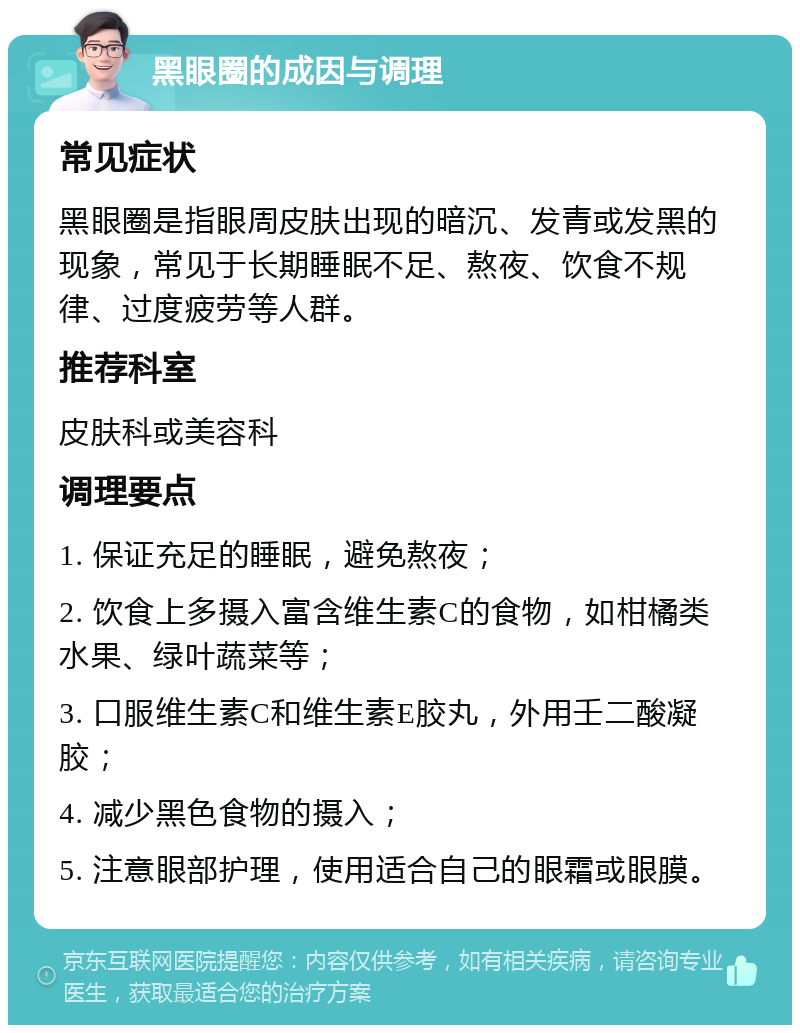 黑眼圈的成因与调理 常见症状 黑眼圈是指眼周皮肤出现的暗沉、发青或发黑的现象，常见于长期睡眠不足、熬夜、饮食不规律、过度疲劳等人群。 推荐科室 皮肤科或美容科 调理要点 1. 保证充足的睡眠，避免熬夜； 2. 饮食上多摄入富含维生素C的食物，如柑橘类水果、绿叶蔬菜等； 3. 口服维生素C和维生素E胶丸，外用壬二酸凝胶； 4. 减少黑色食物的摄入； 5. 注意眼部护理，使用适合自己的眼霜或眼膜。