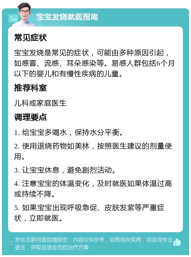 宝宝发烧就医指南 常见症状 宝宝发烧是常见的症状，可能由多种原因引起，如感冒、流感、耳朵感染等。易感人群包括6个月以下的婴儿和有慢性疾病的儿童。 推荐科室 儿科或家庭医生 调理要点 1. 给宝宝多喝水，保持水分平衡。 2. 使用退烧药物如美林，按照医生建议的剂量使用。 3. 让宝宝休息，避免剧烈活动。 4. 注意宝宝的体温变化，及时就医如果体温过高或持续不降。 5. 如果宝宝出现呼吸急促、皮肤发紫等严重症状，立即就医。