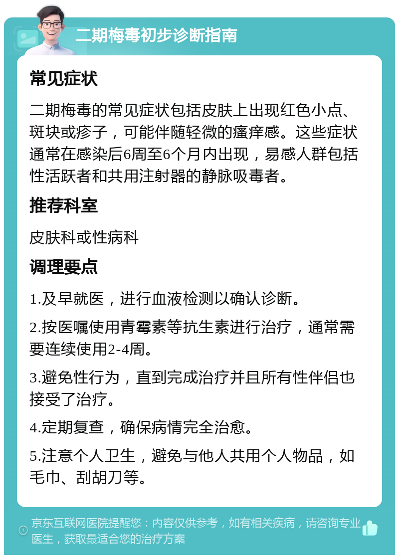 二期梅毒初步诊断指南 常见症状 二期梅毒的常见症状包括皮肤上出现红色小点、斑块或疹子，可能伴随轻微的瘙痒感。这些症状通常在感染后6周至6个月内出现，易感人群包括性活跃者和共用注射器的静脉吸毒者。 推荐科室 皮肤科或性病科 调理要点 1.及早就医，进行血液检测以确认诊断。 2.按医嘱使用青霉素等抗生素进行治疗，通常需要连续使用2-4周。 3.避免性行为，直到完成治疗并且所有性伴侣也接受了治疗。 4.定期复查，确保病情完全治愈。 5.注意个人卫生，避免与他人共用个人物品，如毛巾、刮胡刀等。