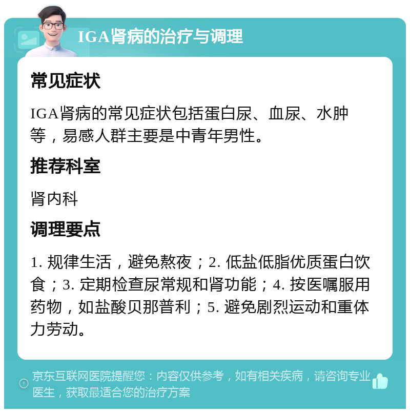 IGA肾病的治疗与调理 常见症状 IGA肾病的常见症状包括蛋白尿、血尿、水肿等，易感人群主要是中青年男性。 推荐科室 肾内科 调理要点 1. 规律生活，避免熬夜；2. 低盐低脂优质蛋白饮食；3. 定期检查尿常规和肾功能；4. 按医嘱服用药物，如盐酸贝那普利；5. 避免剧烈运动和重体力劳动。