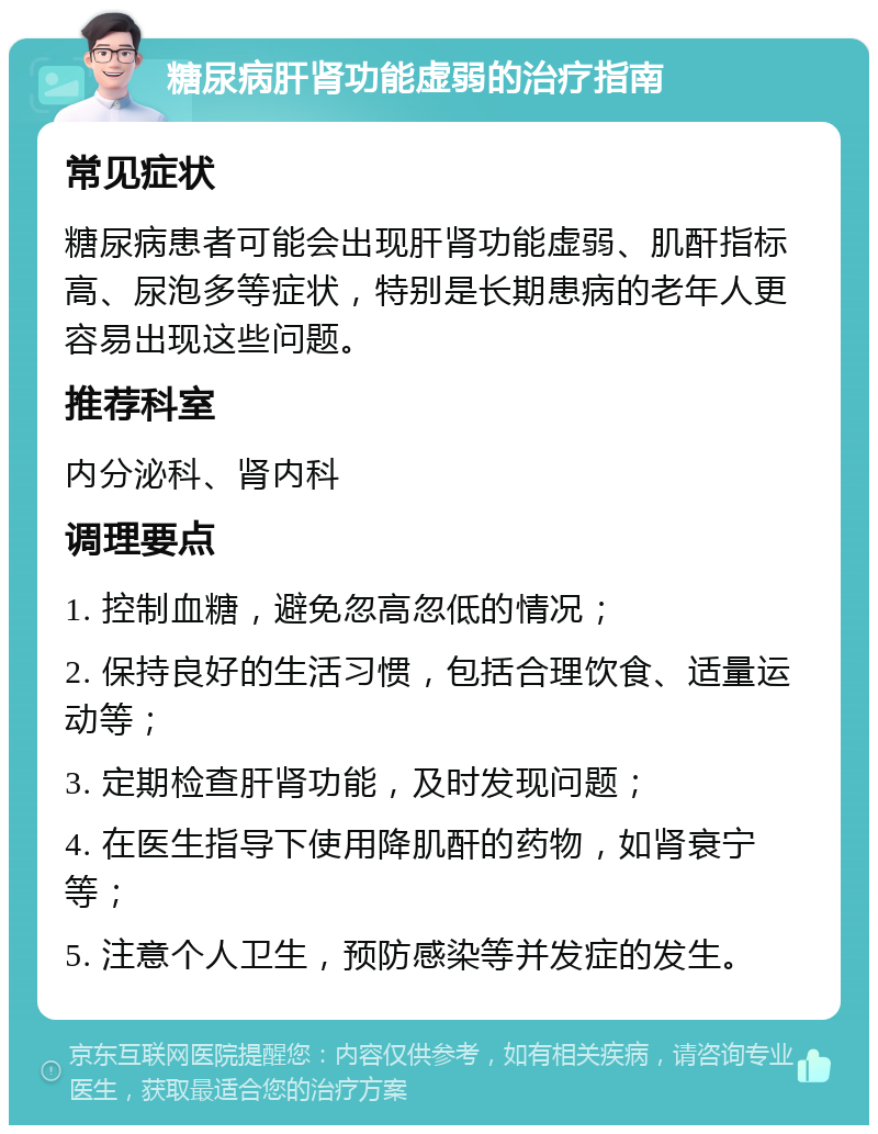 糖尿病肝肾功能虚弱的治疗指南 常见症状 糖尿病患者可能会出现肝肾功能虚弱、肌酐指标高、尿泡多等症状，特别是长期患病的老年人更容易出现这些问题。 推荐科室 内分泌科、肾内科 调理要点 1. 控制血糖，避免忽高忽低的情况； 2. 保持良好的生活习惯，包括合理饮食、适量运动等； 3. 定期检查肝肾功能，及时发现问题； 4. 在医生指导下使用降肌酐的药物，如肾衰宁等； 5. 注意个人卫生，预防感染等并发症的发生。