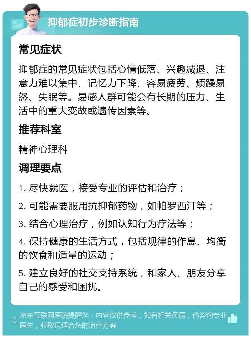 抑郁症初步诊断指南 常见症状 抑郁症的常见症状包括心情低落、兴趣减退、注意力难以集中、记忆力下降、容易疲劳、烦躁易怒、失眠等。易感人群可能会有长期的压力、生活中的重大变故或遗传因素等。 推荐科室 精神心理科 调理要点 1. 尽快就医，接受专业的评估和治疗； 2. 可能需要服用抗抑郁药物，如帕罗西汀等； 3. 结合心理治疗，例如认知行为疗法等； 4. 保持健康的生活方式，包括规律的作息、均衡的饮食和适量的运动； 5. 建立良好的社交支持系统，和家人、朋友分享自己的感受和困扰。