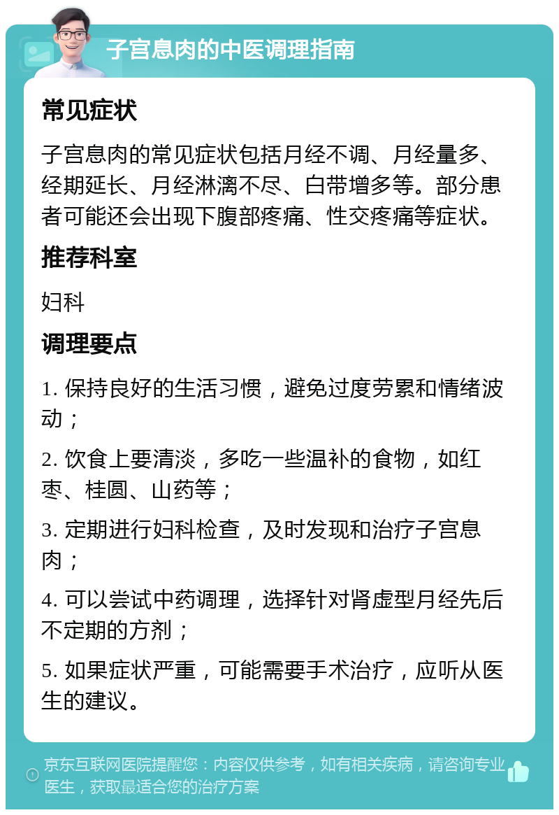 子宫息肉的中医调理指南 常见症状 子宫息肉的常见症状包括月经不调、月经量多、经期延长、月经淋漓不尽、白带增多等。部分患者可能还会出现下腹部疼痛、性交疼痛等症状。 推荐科室 妇科 调理要点 1. 保持良好的生活习惯，避免过度劳累和情绪波动； 2. 饮食上要清淡，多吃一些温补的食物，如红枣、桂圆、山药等； 3. 定期进行妇科检查，及时发现和治疗子宫息肉； 4. 可以尝试中药调理，选择针对肾虚型月经先后不定期的方剂； 5. 如果症状严重，可能需要手术治疗，应听从医生的建议。