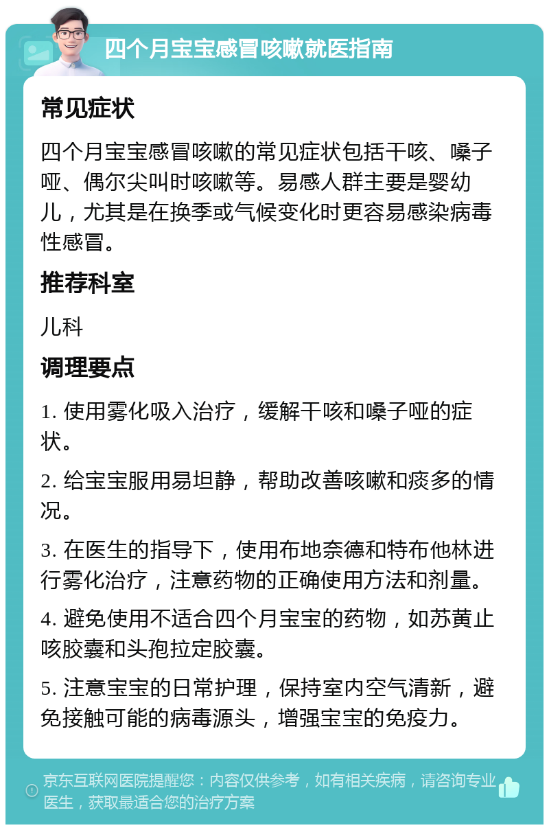 四个月宝宝感冒咳嗽就医指南 常见症状 四个月宝宝感冒咳嗽的常见症状包括干咳、嗓子哑、偶尔尖叫时咳嗽等。易感人群主要是婴幼儿，尤其是在换季或气候变化时更容易感染病毒性感冒。 推荐科室 儿科 调理要点 1. 使用雾化吸入治疗，缓解干咳和嗓子哑的症状。 2. 给宝宝服用易坦静，帮助改善咳嗽和痰多的情况。 3. 在医生的指导下，使用布地奈德和特布他林进行雾化治疗，注意药物的正确使用方法和剂量。 4. 避免使用不适合四个月宝宝的药物，如苏黄止咳胶囊和头孢拉定胶囊。 5. 注意宝宝的日常护理，保持室内空气清新，避免接触可能的病毒源头，增强宝宝的免疫力。