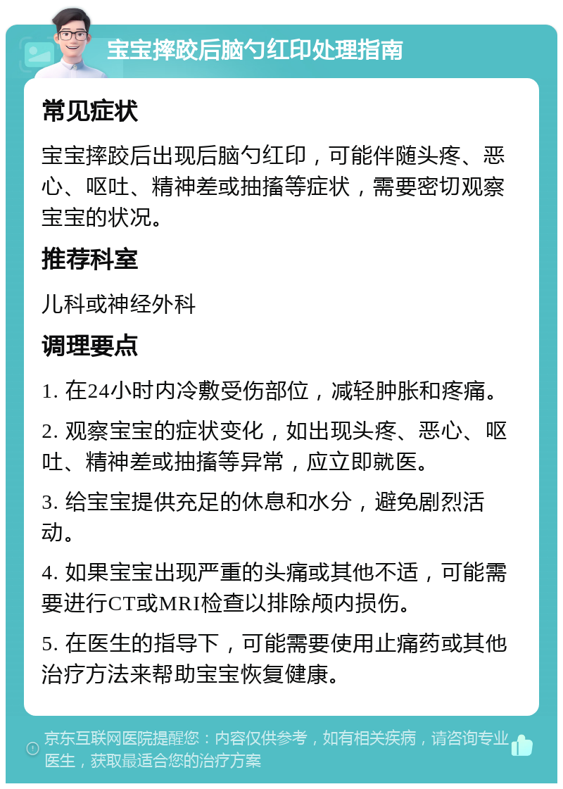 宝宝摔跤后脑勺红印处理指南 常见症状 宝宝摔跤后出现后脑勺红印，可能伴随头疼、恶心、呕吐、精神差或抽搐等症状，需要密切观察宝宝的状况。 推荐科室 儿科或神经外科 调理要点 1. 在24小时内冷敷受伤部位，减轻肿胀和疼痛。 2. 观察宝宝的症状变化，如出现头疼、恶心、呕吐、精神差或抽搐等异常，应立即就医。 3. 给宝宝提供充足的休息和水分，避免剧烈活动。 4. 如果宝宝出现严重的头痛或其他不适，可能需要进行CT或MRI检查以排除颅内损伤。 5. 在医生的指导下，可能需要使用止痛药或其他治疗方法来帮助宝宝恢复健康。