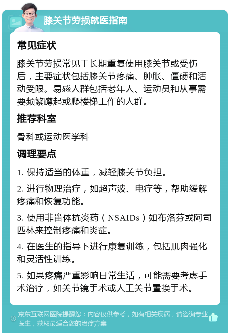 膝关节劳损就医指南 常见症状 膝关节劳损常见于长期重复使用膝关节或受伤后，主要症状包括膝关节疼痛、肿胀、僵硬和活动受限。易感人群包括老年人、运动员和从事需要频繁蹲起或爬楼梯工作的人群。 推荐科室 骨科或运动医学科 调理要点 1. 保持适当的体重，减轻膝关节负担。 2. 进行物理治疗，如超声波、电疗等，帮助缓解疼痛和恢复功能。 3. 使用非甾体抗炎药（NSAIDs）如布洛芬或阿司匹林来控制疼痛和炎症。 4. 在医生的指导下进行康复训练，包括肌肉强化和灵活性训练。 5. 如果疼痛严重影响日常生活，可能需要考虑手术治疗，如关节镜手术或人工关节置换手术。