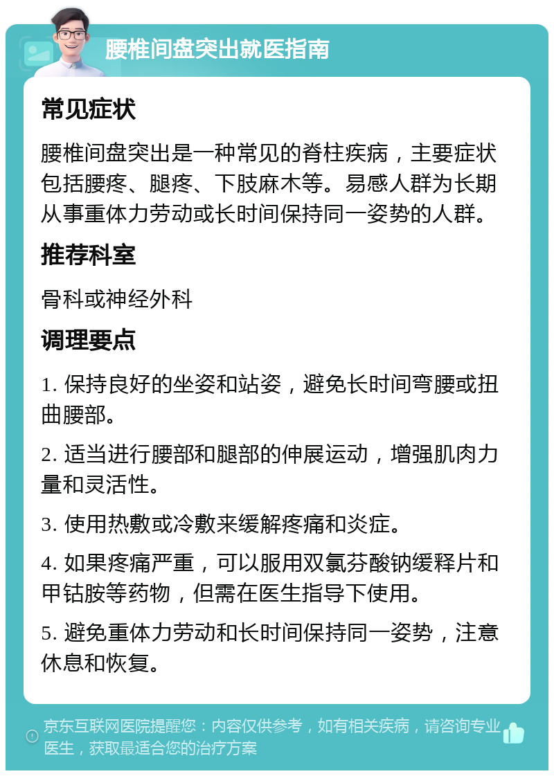 腰椎间盘突出就医指南 常见症状 腰椎间盘突出是一种常见的脊柱疾病，主要症状包括腰疼、腿疼、下肢麻木等。易感人群为长期从事重体力劳动或长时间保持同一姿势的人群。 推荐科室 骨科或神经外科 调理要点 1. 保持良好的坐姿和站姿，避免长时间弯腰或扭曲腰部。 2. 适当进行腰部和腿部的伸展运动，增强肌肉力量和灵活性。 3. 使用热敷或冷敷来缓解疼痛和炎症。 4. 如果疼痛严重，可以服用双氯芬酸钠缓释片和甲钴胺等药物，但需在医生指导下使用。 5. 避免重体力劳动和长时间保持同一姿势，注意休息和恢复。