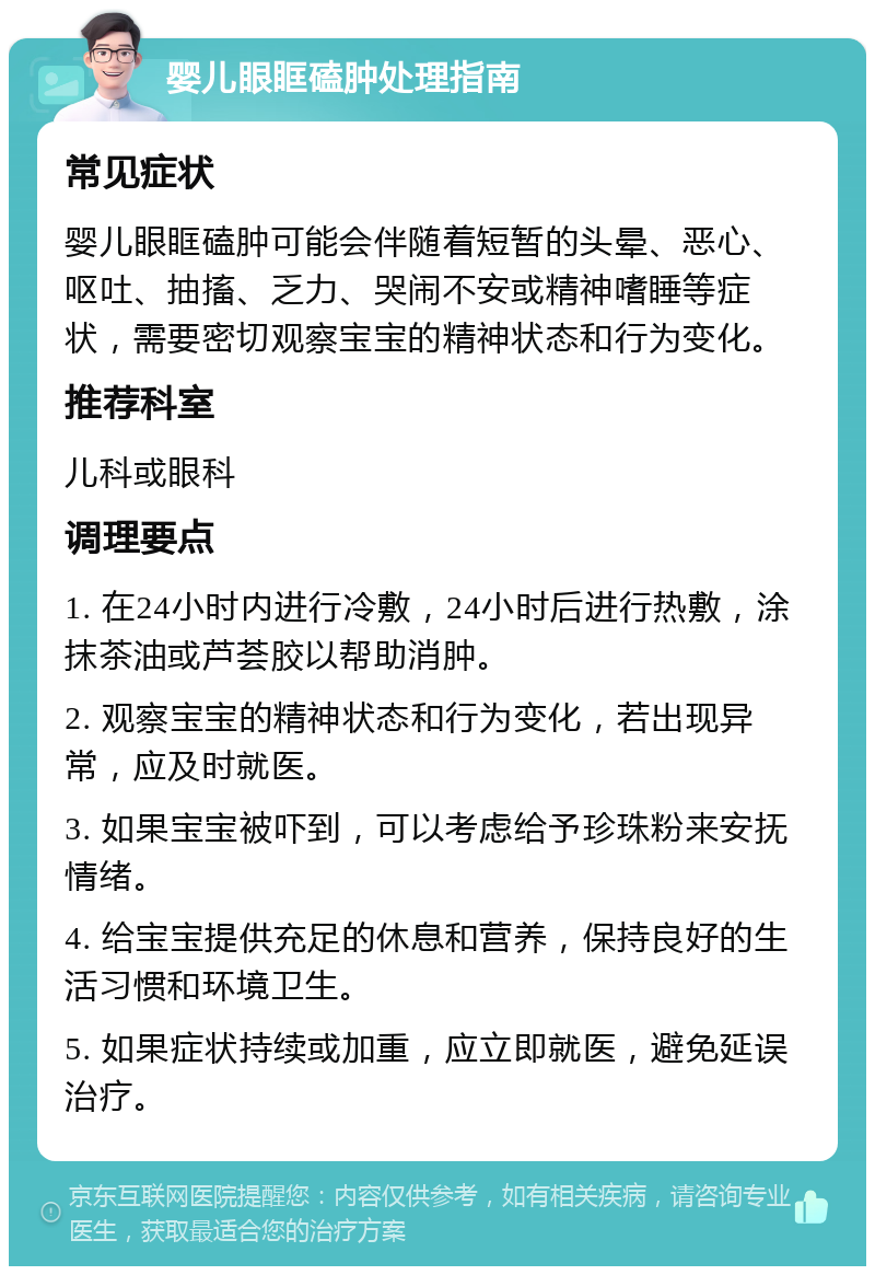 婴儿眼眶磕肿处理指南 常见症状 婴儿眼眶磕肿可能会伴随着短暂的头晕、恶心、呕吐、抽搐、乏力、哭闹不安或精神嗜睡等症状，需要密切观察宝宝的精神状态和行为变化。 推荐科室 儿科或眼科 调理要点 1. 在24小时内进行冷敷，24小时后进行热敷，涂抹茶油或芦荟胶以帮助消肿。 2. 观察宝宝的精神状态和行为变化，若出现异常，应及时就医。 3. 如果宝宝被吓到，可以考虑给予珍珠粉来安抚情绪。 4. 给宝宝提供充足的休息和营养，保持良好的生活习惯和环境卫生。 5. 如果症状持续或加重，应立即就医，避免延误治疗。