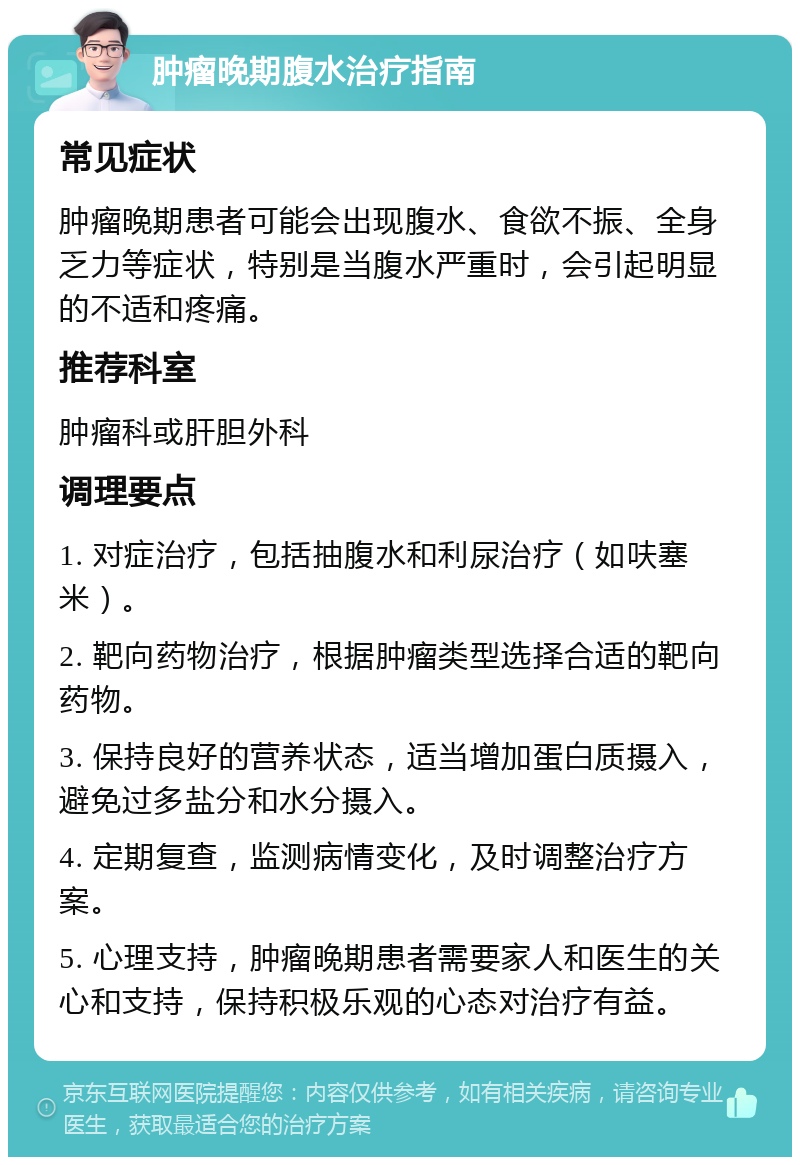 肿瘤晚期腹水治疗指南 常见症状 肿瘤晚期患者可能会出现腹水、食欲不振、全身乏力等症状，特别是当腹水严重时，会引起明显的不适和疼痛。 推荐科室 肿瘤科或肝胆外科 调理要点 1. 对症治疗，包括抽腹水和利尿治疗（如呋塞米）。 2. 靶向药物治疗，根据肿瘤类型选择合适的靶向药物。 3. 保持良好的营养状态，适当增加蛋白质摄入，避免过多盐分和水分摄入。 4. 定期复查，监测病情变化，及时调整治疗方案。 5. 心理支持，肿瘤晚期患者需要家人和医生的关心和支持，保持积极乐观的心态对治疗有益。