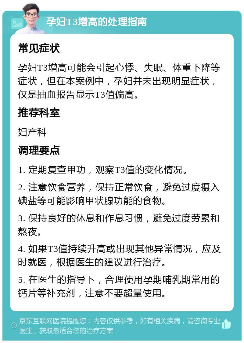 孕妇T3增高的处理指南 常见症状 孕妇T3增高可能会引起心悸、失眠、体重下降等症状，但在本案例中，孕妇并未出现明显症状，仅是抽血报告显示T3值偏高。 推荐科室 妇产科 调理要点 1. 定期复查甲功，观察T3值的变化情况。 2. 注意饮食营养，保持正常饮食，避免过度摄入碘盐等可能影响甲状腺功能的食物。 3. 保持良好的休息和作息习惯，避免过度劳累和熬夜。 4. 如果T3值持续升高或出现其他异常情况，应及时就医，根据医生的建议进行治疗。 5. 在医生的指导下，合理使用孕期哺乳期常用的钙片等补充剂，注意不要超量使用。