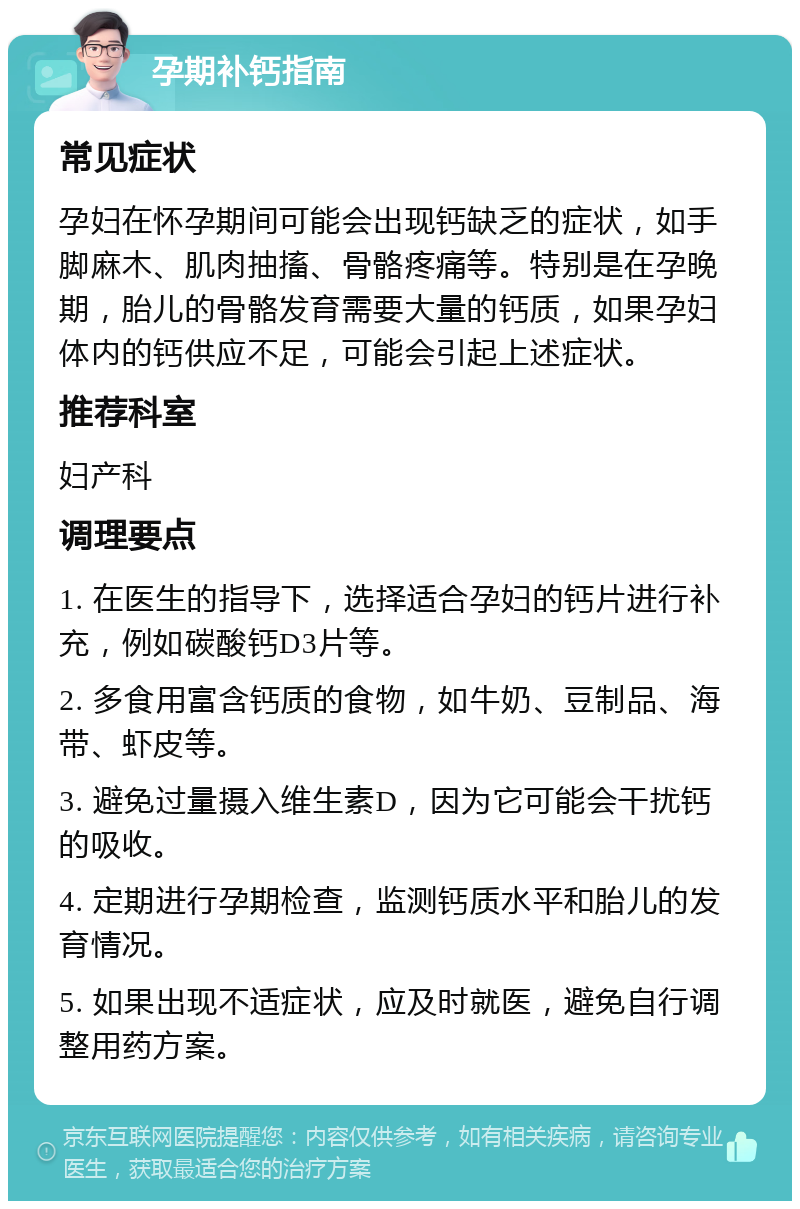 孕期补钙指南 常见症状 孕妇在怀孕期间可能会出现钙缺乏的症状，如手脚麻木、肌肉抽搐、骨骼疼痛等。特别是在孕晚期，胎儿的骨骼发育需要大量的钙质，如果孕妇体内的钙供应不足，可能会引起上述症状。 推荐科室 妇产科 调理要点 1. 在医生的指导下，选择适合孕妇的钙片进行补充，例如碳酸钙D3片等。 2. 多食用富含钙质的食物，如牛奶、豆制品、海带、虾皮等。 3. 避免过量摄入维生素D，因为它可能会干扰钙的吸收。 4. 定期进行孕期检查，监测钙质水平和胎儿的发育情况。 5. 如果出现不适症状，应及时就医，避免自行调整用药方案。