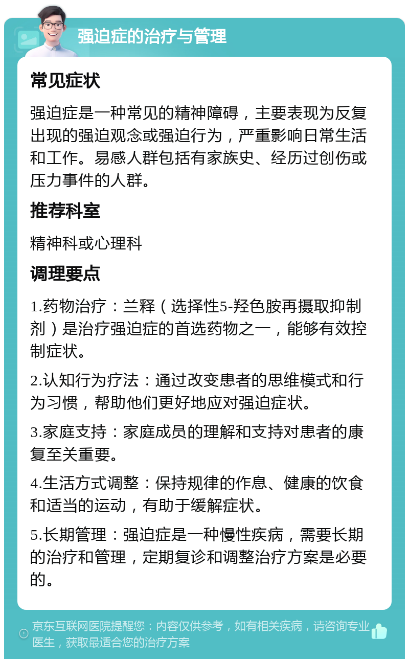 强迫症的治疗与管理 常见症状 强迫症是一种常见的精神障碍，主要表现为反复出现的强迫观念或强迫行为，严重影响日常生活和工作。易感人群包括有家族史、经历过创伤或压力事件的人群。 推荐科室 精神科或心理科 调理要点 1.药物治疗：兰释（选择性5-羟色胺再摄取抑制剂）是治疗强迫症的首选药物之一，能够有效控制症状。 2.认知行为疗法：通过改变患者的思维模式和行为习惯，帮助他们更好地应对强迫症状。 3.家庭支持：家庭成员的理解和支持对患者的康复至关重要。 4.生活方式调整：保持规律的作息、健康的饮食和适当的运动，有助于缓解症状。 5.长期管理：强迫症是一种慢性疾病，需要长期的治疗和管理，定期复诊和调整治疗方案是必要的。