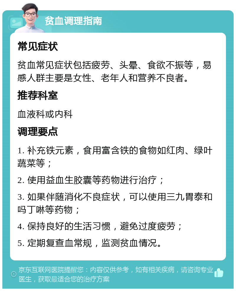 贫血调理指南 常见症状 贫血常见症状包括疲劳、头晕、食欲不振等，易感人群主要是女性、老年人和营养不良者。 推荐科室 血液科或内科 调理要点 1. 补充铁元素，食用富含铁的食物如红肉、绿叶蔬菜等； 2. 使用益血生胶囊等药物进行治疗； 3. 如果伴随消化不良症状，可以使用三九胃泰和吗丁啉等药物； 4. 保持良好的生活习惯，避免过度疲劳； 5. 定期复查血常规，监测贫血情况。