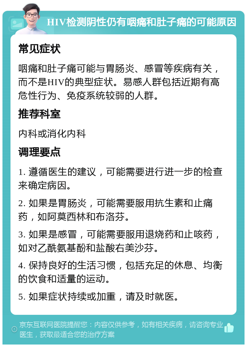 HIV检测阴性仍有咽痛和肚子痛的可能原因 常见症状 咽痛和肚子痛可能与胃肠炎、感冒等疾病有关，而不是HIV的典型症状。易感人群包括近期有高危性行为、免疫系统较弱的人群。 推荐科室 内科或消化内科 调理要点 1. 遵循医生的建议，可能需要进行进一步的检查来确定病因。 2. 如果是胃肠炎，可能需要服用抗生素和止痛药，如阿莫西林和布洛芬。 3. 如果是感冒，可能需要服用退烧药和止咳药，如对乙酰氨基酚和盐酸右美沙芬。 4. 保持良好的生活习惯，包括充足的休息、均衡的饮食和适量的运动。 5. 如果症状持续或加重，请及时就医。