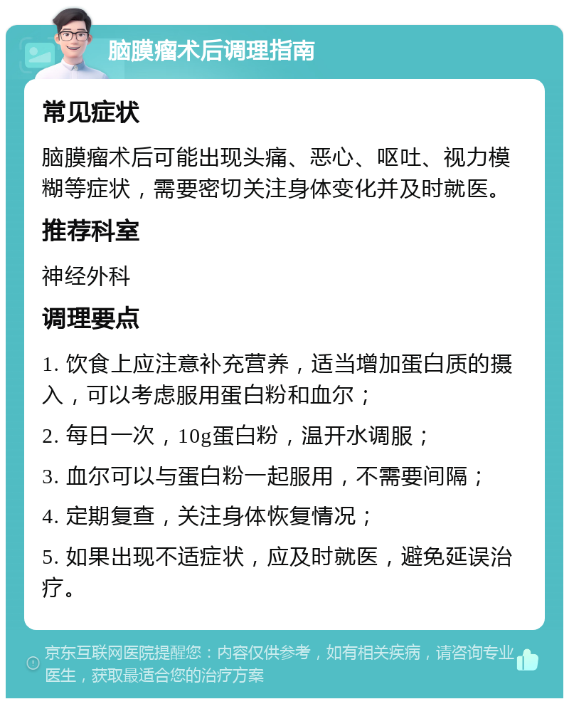 脑膜瘤术后调理指南 常见症状 脑膜瘤术后可能出现头痛、恶心、呕吐、视力模糊等症状，需要密切关注身体变化并及时就医。 推荐科室 神经外科 调理要点 1. 饮食上应注意补充营养，适当增加蛋白质的摄入，可以考虑服用蛋白粉和血尔； 2. 每日一次，10g蛋白粉，温开水调服； 3. 血尔可以与蛋白粉一起服用，不需要间隔； 4. 定期复查，关注身体恢复情况； 5. 如果出现不适症状，应及时就医，避免延误治疗。