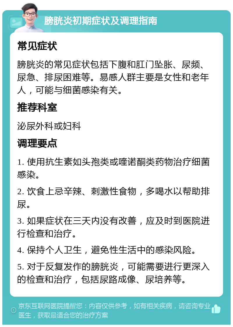 膀胱炎初期症状及调理指南 常见症状 膀胱炎的常见症状包括下腹和肛门坠胀、尿频、尿急、排尿困难等。易感人群主要是女性和老年人，可能与细菌感染有关。 推荐科室 泌尿外科或妇科 调理要点 1. 使用抗生素如头孢类或喹诺酮类药物治疗细菌感染。 2. 饮食上忌辛辣、刺激性食物，多喝水以帮助排尿。 3. 如果症状在三天内没有改善，应及时到医院进行检查和治疗。 4. 保持个人卫生，避免性生活中的感染风险。 5. 对于反复发作的膀胱炎，可能需要进行更深入的检查和治疗，包括尿路成像、尿培养等。