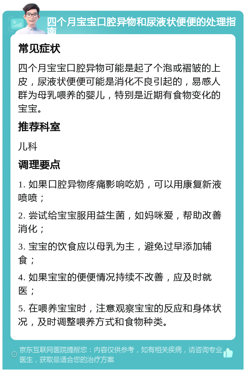 四个月宝宝口腔异物和尿液状便便的处理指南 常见症状 四个月宝宝口腔异物可能是起了个泡或褶皱的上皮，尿液状便便可能是消化不良引起的，易感人群为母乳喂养的婴儿，特别是近期有食物变化的宝宝。 推荐科室 儿科 调理要点 1. 如果口腔异物疼痛影响吃奶，可以用康复新液喷喷； 2. 尝试给宝宝服用益生菌，如妈咪爱，帮助改善消化； 3. 宝宝的饮食应以母乳为主，避免过早添加辅食； 4. 如果宝宝的便便情况持续不改善，应及时就医； 5. 在喂养宝宝时，注意观察宝宝的反应和身体状况，及时调整喂养方式和食物种类。