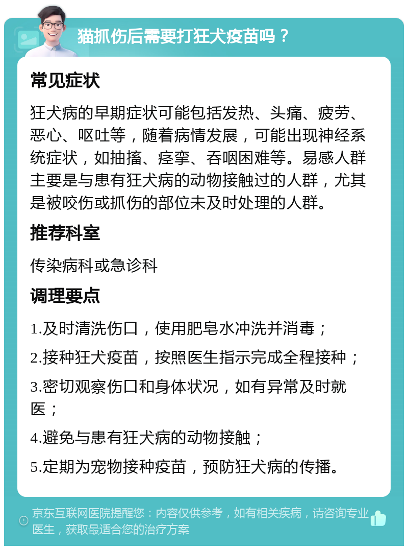 猫抓伤后需要打狂犬疫苗吗？ 常见症状 狂犬病的早期症状可能包括发热、头痛、疲劳、恶心、呕吐等，随着病情发展，可能出现神经系统症状，如抽搐、痉挛、吞咽困难等。易感人群主要是与患有狂犬病的动物接触过的人群，尤其是被咬伤或抓伤的部位未及时处理的人群。 推荐科室 传染病科或急诊科 调理要点 1.及时清洗伤口，使用肥皂水冲洗并消毒； 2.接种狂犬疫苗，按照医生指示完成全程接种； 3.密切观察伤口和身体状况，如有异常及时就医； 4.避免与患有狂犬病的动物接触； 5.定期为宠物接种疫苗，预防狂犬病的传播。