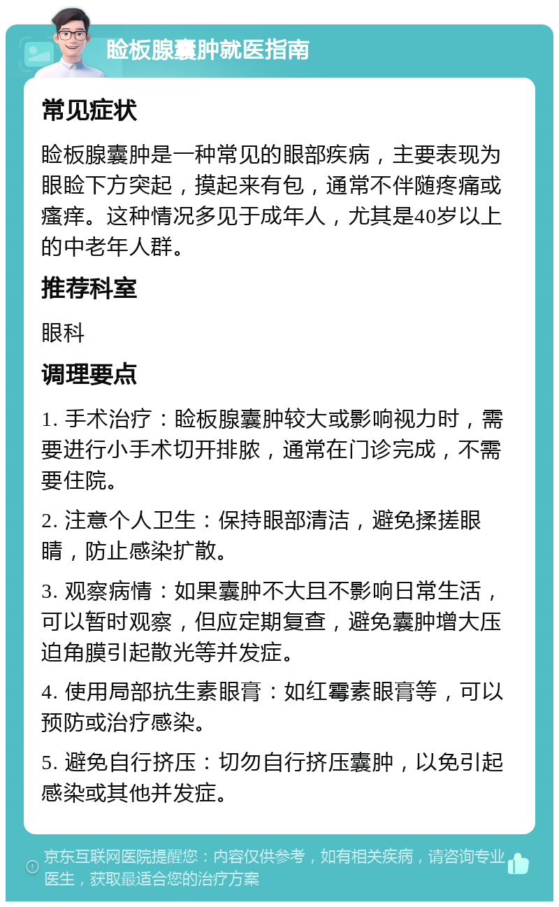 睑板腺囊肿就医指南 常见症状 睑板腺囊肿是一种常见的眼部疾病，主要表现为眼睑下方突起，摸起来有包，通常不伴随疼痛或瘙痒。这种情况多见于成年人，尤其是40岁以上的中老年人群。 推荐科室 眼科 调理要点 1. 手术治疗：睑板腺囊肿较大或影响视力时，需要进行小手术切开排脓，通常在门诊完成，不需要住院。 2. 注意个人卫生：保持眼部清洁，避免揉搓眼睛，防止感染扩散。 3. 观察病情：如果囊肿不大且不影响日常生活，可以暂时观察，但应定期复查，避免囊肿增大压迫角膜引起散光等并发症。 4. 使用局部抗生素眼膏：如红霉素眼膏等，可以预防或治疗感染。 5. 避免自行挤压：切勿自行挤压囊肿，以免引起感染或其他并发症。