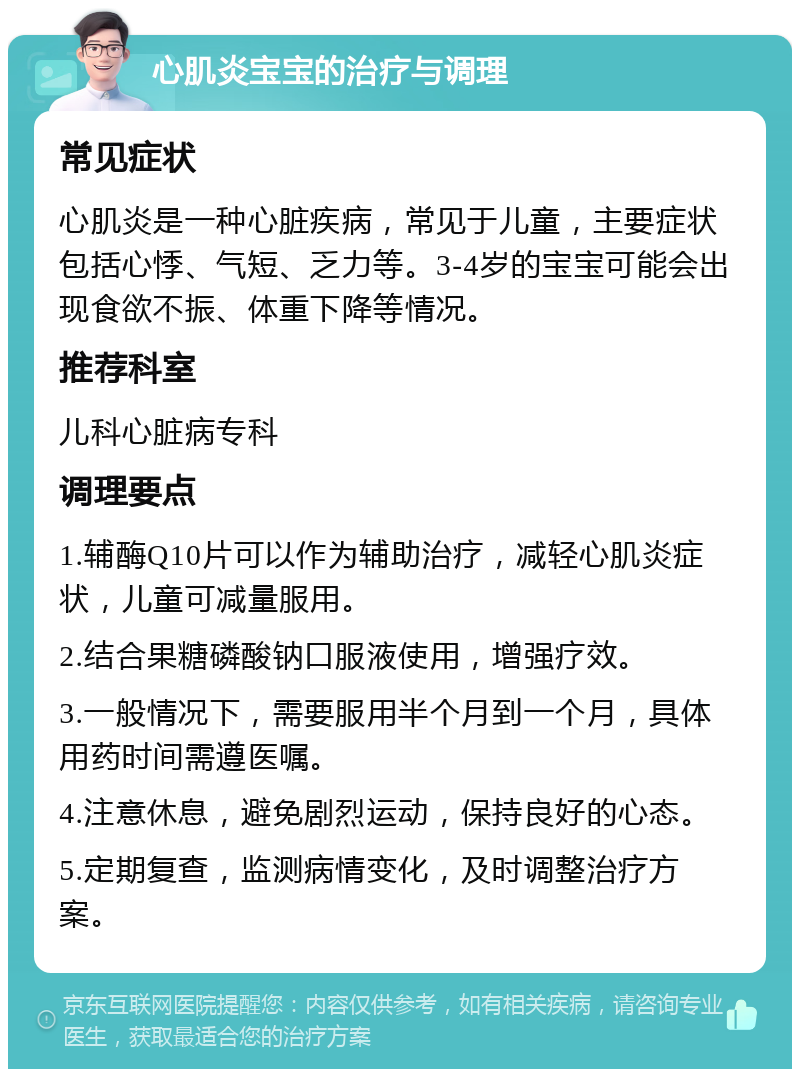 心肌炎宝宝的治疗与调理 常见症状 心肌炎是一种心脏疾病，常见于儿童，主要症状包括心悸、气短、乏力等。3-4岁的宝宝可能会出现食欲不振、体重下降等情况。 推荐科室 儿科心脏病专科 调理要点 1.辅酶Q10片可以作为辅助治疗，减轻心肌炎症状，儿童可减量服用。 2.结合果糖磷酸钠口服液使用，增强疗效。 3.一般情况下，需要服用半个月到一个月，具体用药时间需遵医嘱。 4.注意休息，避免剧烈运动，保持良好的心态。 5.定期复查，监测病情变化，及时调整治疗方案。