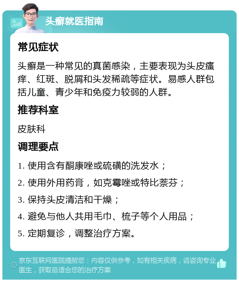 头癣就医指南 常见症状 头癣是一种常见的真菌感染，主要表现为头皮瘙痒、红斑、脱屑和头发稀疏等症状。易感人群包括儿童、青少年和免疫力较弱的人群。 推荐科室 皮肤科 调理要点 1. 使用含有酮康唑或硫磺的洗发水； 2. 使用外用药膏，如克霉唑或特比萘芬； 3. 保持头皮清洁和干燥； 4. 避免与他人共用毛巾、梳子等个人用品； 5. 定期复诊，调整治疗方案。