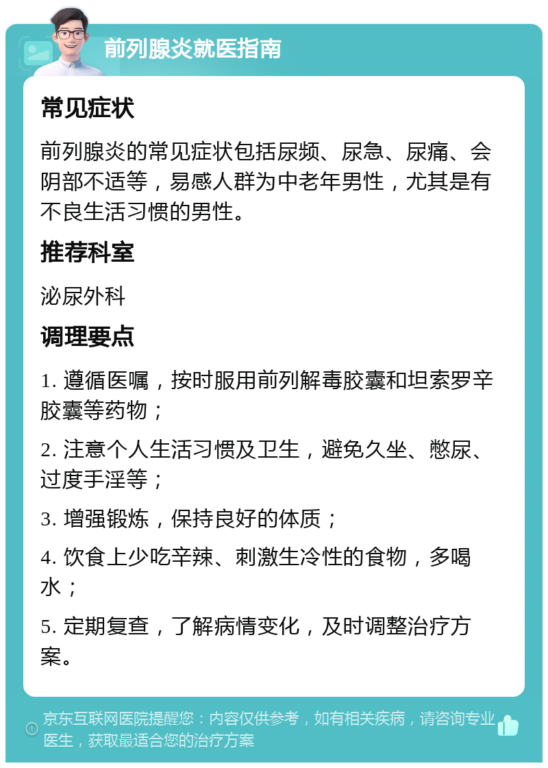 前列腺炎就医指南 常见症状 前列腺炎的常见症状包括尿频、尿急、尿痛、会阴部不适等，易感人群为中老年男性，尤其是有不良生活习惯的男性。 推荐科室 泌尿外科 调理要点 1. 遵循医嘱，按时服用前列解毒胶囊和坦索罗辛胶囊等药物； 2. 注意个人生活习惯及卫生，避免久坐、憋尿、过度手淫等； 3. 增强锻炼，保持良好的体质； 4. 饮食上少吃辛辣、刺激生冷性的食物，多喝水； 5. 定期复查，了解病情变化，及时调整治疗方案。