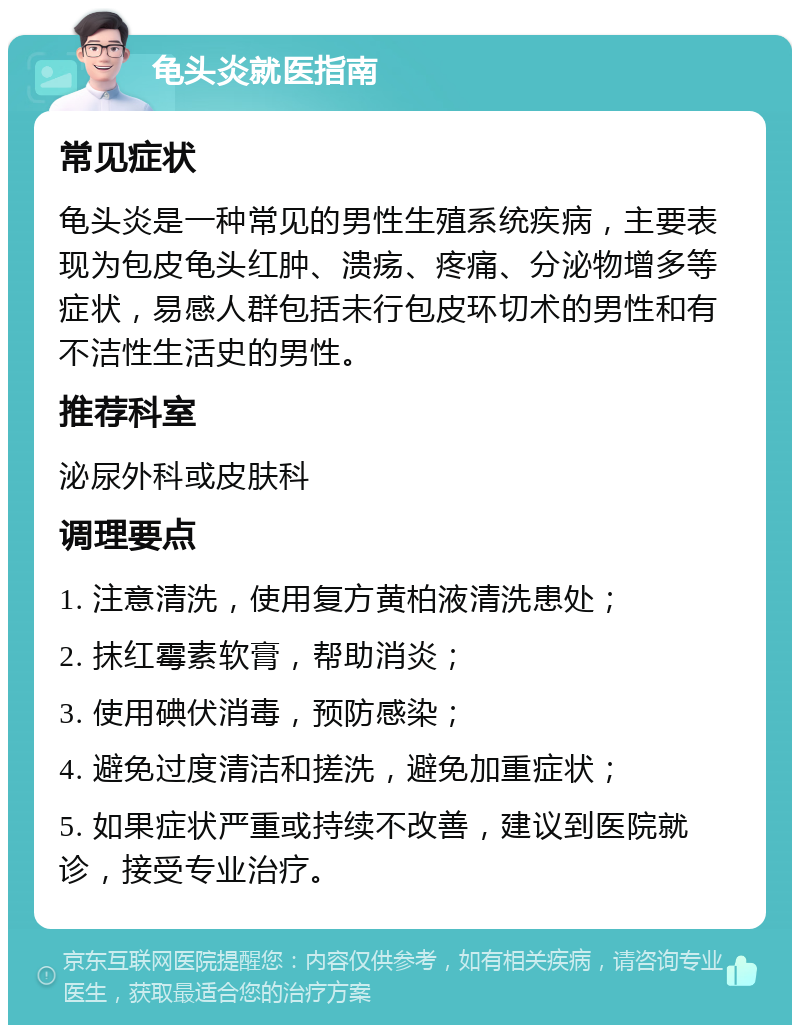 龟头炎就医指南 常见症状 龟头炎是一种常见的男性生殖系统疾病，主要表现为包皮龟头红肿、溃疡、疼痛、分泌物增多等症状，易感人群包括未行包皮环切术的男性和有不洁性生活史的男性。 推荐科室 泌尿外科或皮肤科 调理要点 1. 注意清洗，使用复方黄柏液清洗患处； 2. 抹红霉素软膏，帮助消炎； 3. 使用碘伏消毒，预防感染； 4. 避免过度清洁和搓洗，避免加重症状； 5. 如果症状严重或持续不改善，建议到医院就诊，接受专业治疗。