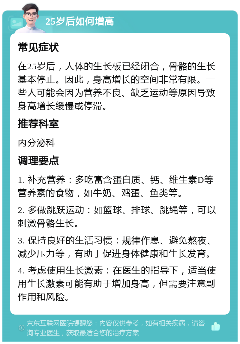 25岁后如何增高 常见症状 在25岁后，人体的生长板已经闭合，骨骼的生长基本停止。因此，身高增长的空间非常有限。一些人可能会因为营养不良、缺乏运动等原因导致身高增长缓慢或停滞。 推荐科室 内分泌科 调理要点 1. 补充营养：多吃富含蛋白质、钙、维生素D等营养素的食物，如牛奶、鸡蛋、鱼类等。 2. 多做跳跃运动：如篮球、排球、跳绳等，可以刺激骨骼生长。 3. 保持良好的生活习惯：规律作息、避免熬夜、减少压力等，有助于促进身体健康和生长发育。 4. 考虑使用生长激素：在医生的指导下，适当使用生长激素可能有助于增加身高，但需要注意副作用和风险。