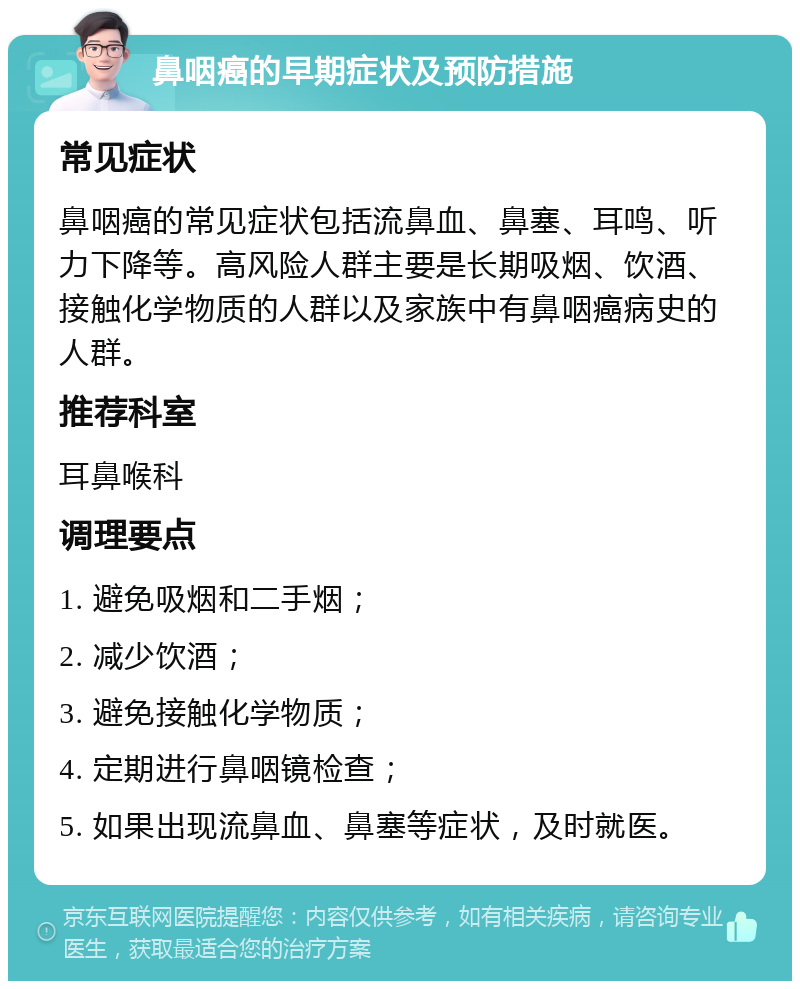 鼻咽癌的早期症状及预防措施 常见症状 鼻咽癌的常见症状包括流鼻血、鼻塞、耳鸣、听力下降等。高风险人群主要是长期吸烟、饮酒、接触化学物质的人群以及家族中有鼻咽癌病史的人群。 推荐科室 耳鼻喉科 调理要点 1. 避免吸烟和二手烟； 2. 减少饮酒； 3. 避免接触化学物质； 4. 定期进行鼻咽镜检查； 5. 如果出现流鼻血、鼻塞等症状，及时就医。