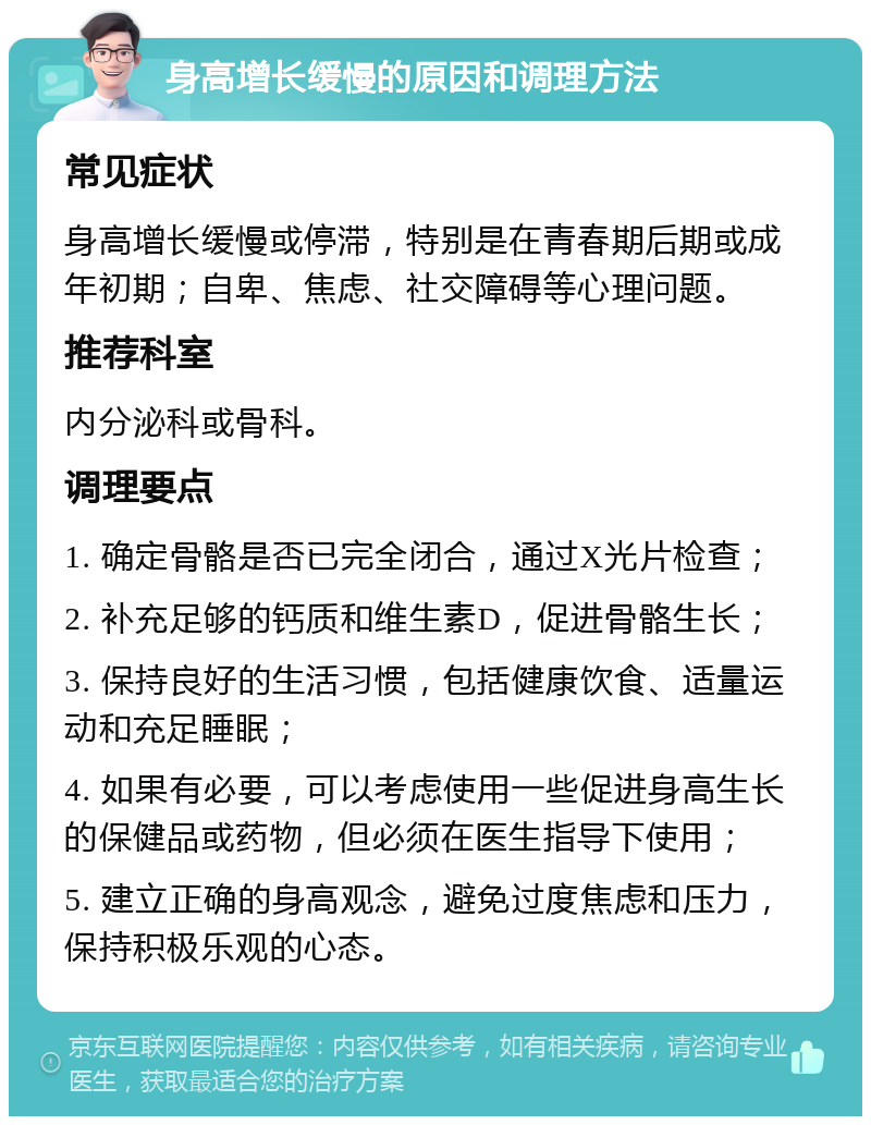 身高增长缓慢的原因和调理方法 常见症状 身高增长缓慢或停滞，特别是在青春期后期或成年初期；自卑、焦虑、社交障碍等心理问题。 推荐科室 内分泌科或骨科。 调理要点 1. 确定骨骼是否已完全闭合，通过X光片检查； 2. 补充足够的钙质和维生素D，促进骨骼生长； 3. 保持良好的生活习惯，包括健康饮食、适量运动和充足睡眠； 4. 如果有必要，可以考虑使用一些促进身高生长的保健品或药物，但必须在医生指导下使用； 5. 建立正确的身高观念，避免过度焦虑和压力，保持积极乐观的心态。