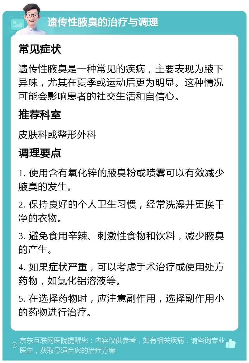 遗传性腋臭的治疗与调理 常见症状 遗传性腋臭是一种常见的疾病，主要表现为腋下异味，尤其在夏季或运动后更为明显。这种情况可能会影响患者的社交生活和自信心。 推荐科室 皮肤科或整形外科 调理要点 1. 使用含有氧化锌的腋臭粉或喷雾可以有效减少腋臭的发生。 2. 保持良好的个人卫生习惯，经常洗澡并更换干净的衣物。 3. 避免食用辛辣、刺激性食物和饮料，减少腋臭的产生。 4. 如果症状严重，可以考虑手术治疗或使用处方药物，如氯化铝溶液等。 5. 在选择药物时，应注意副作用，选择副作用小的药物进行治疗。