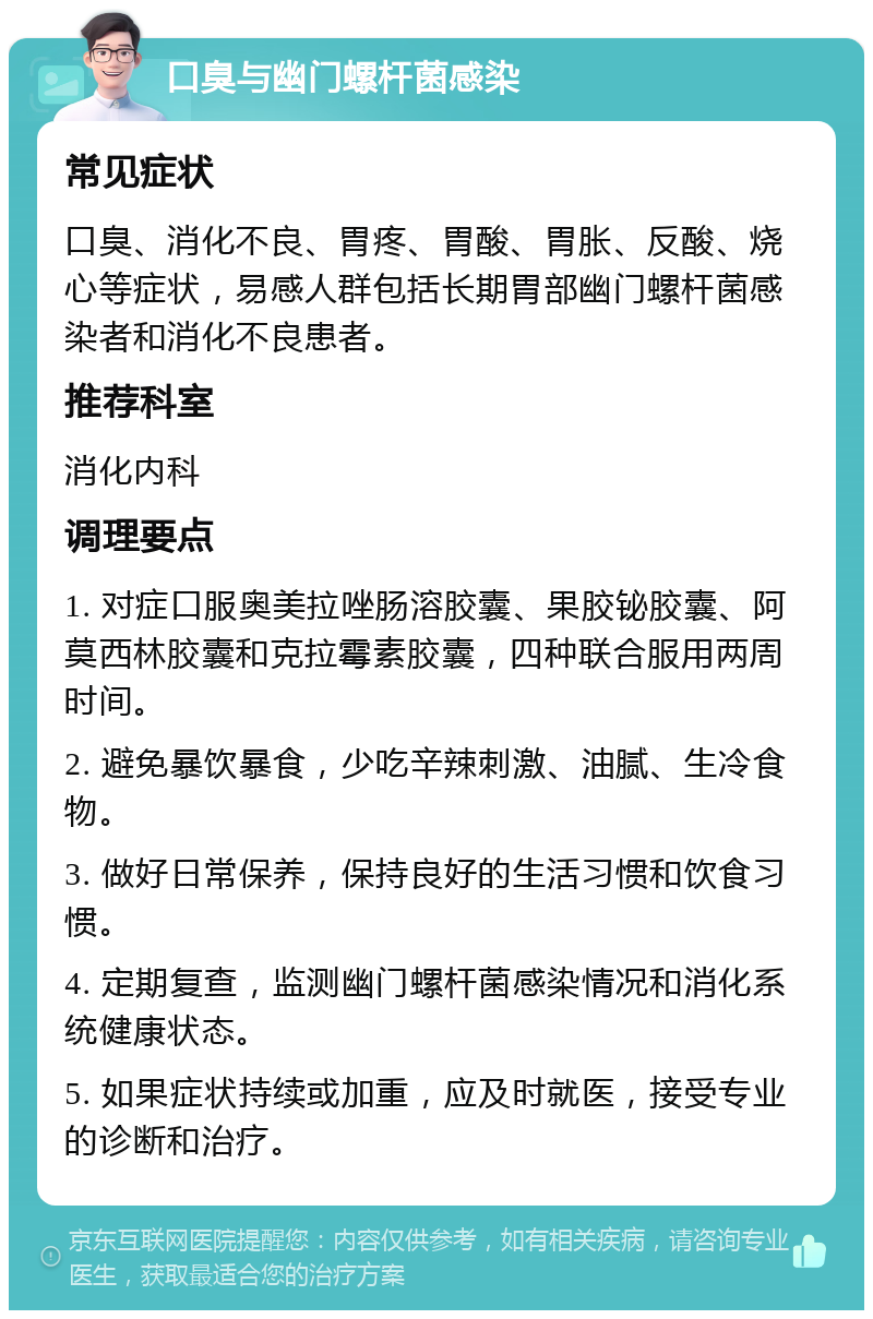 口臭与幽门螺杆菌感染 常见症状 口臭、消化不良、胃疼、胃酸、胃胀、反酸、烧心等症状，易感人群包括长期胃部幽门螺杆菌感染者和消化不良患者。 推荐科室 消化内科 调理要点 1. 对症口服奥美拉唑肠溶胶囊、果胶铋胶囊、阿莫西林胶囊和克拉霉素胶囊，四种联合服用两周时间。 2. 避免暴饮暴食，少吃辛辣刺激、油腻、生冷食物。 3. 做好日常保养，保持良好的生活习惯和饮食习惯。 4. 定期复查，监测幽门螺杆菌感染情况和消化系统健康状态。 5. 如果症状持续或加重，应及时就医，接受专业的诊断和治疗。