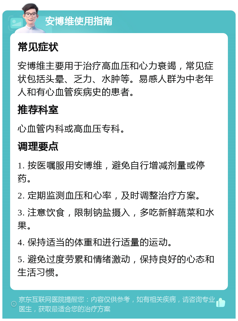 安博维使用指南 常见症状 安博维主要用于治疗高血压和心力衰竭，常见症状包括头晕、乏力、水肿等。易感人群为中老年人和有心血管疾病史的患者。 推荐科室 心血管内科或高血压专科。 调理要点 1. 按医嘱服用安博维，避免自行增减剂量或停药。 2. 定期监测血压和心率，及时调整治疗方案。 3. 注意饮食，限制钠盐摄入，多吃新鲜蔬菜和水果。 4. 保持适当的体重和进行适量的运动。 5. 避免过度劳累和情绪激动，保持良好的心态和生活习惯。