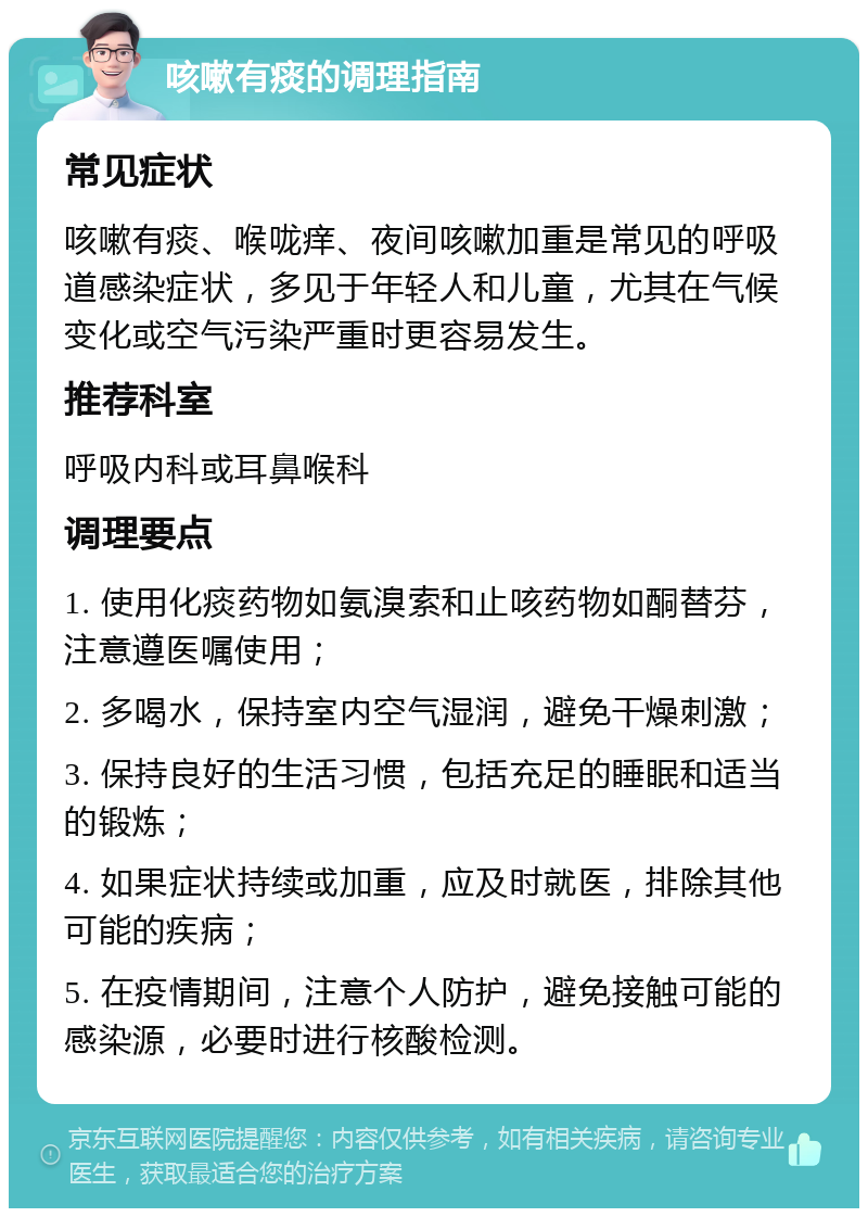 咳嗽有痰的调理指南 常见症状 咳嗽有痰、喉咙痒、夜间咳嗽加重是常见的呼吸道感染症状，多见于年轻人和儿童，尤其在气候变化或空气污染严重时更容易发生。 推荐科室 呼吸内科或耳鼻喉科 调理要点 1. 使用化痰药物如氨溴索和止咳药物如酮替芬，注意遵医嘱使用； 2. 多喝水，保持室内空气湿润，避免干燥刺激； 3. 保持良好的生活习惯，包括充足的睡眠和适当的锻炼； 4. 如果症状持续或加重，应及时就医，排除其他可能的疾病； 5. 在疫情期间，注意个人防护，避免接触可能的感染源，必要时进行核酸检测。