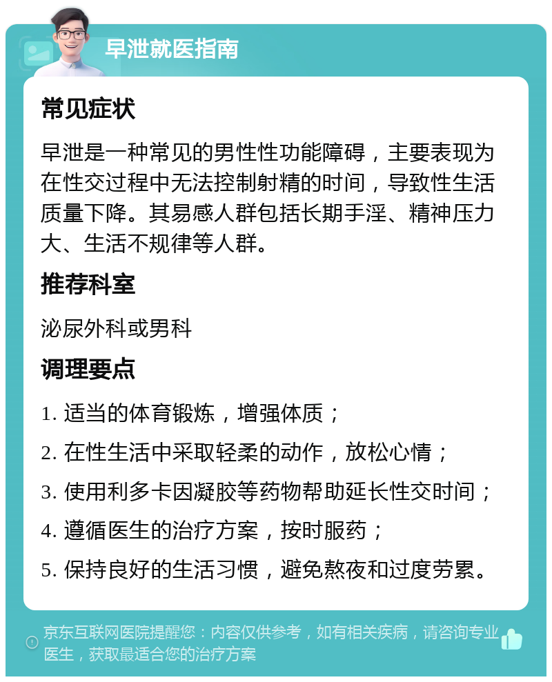 早泄就医指南 常见症状 早泄是一种常见的男性性功能障碍，主要表现为在性交过程中无法控制射精的时间，导致性生活质量下降。其易感人群包括长期手淫、精神压力大、生活不规律等人群。 推荐科室 泌尿外科或男科 调理要点 1. 适当的体育锻炼，增强体质； 2. 在性生活中采取轻柔的动作，放松心情； 3. 使用利多卡因凝胶等药物帮助延长性交时间； 4. 遵循医生的治疗方案，按时服药； 5. 保持良好的生活习惯，避免熬夜和过度劳累。