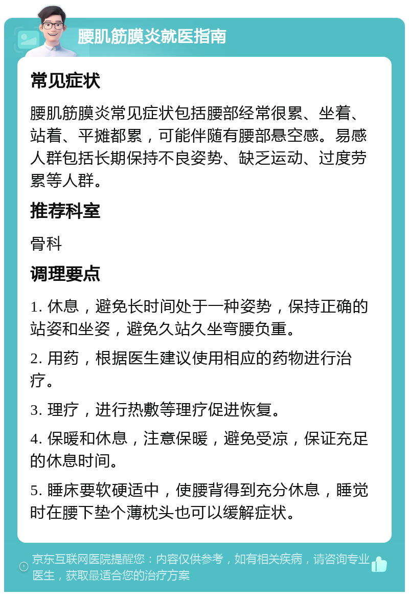 腰肌筋膜炎就医指南 常见症状 腰肌筋膜炎常见症状包括腰部经常很累、坐着、站着、平摊都累，可能伴随有腰部悬空感。易感人群包括长期保持不良姿势、缺乏运动、过度劳累等人群。 推荐科室 骨科 调理要点 1. 休息，避免长时间处于一种姿势，保持正确的站姿和坐姿，避免久站久坐弯腰负重。 2. 用药，根据医生建议使用相应的药物进行治疗。 3. 理疗，进行热敷等理疗促进恢复。 4. 保暖和休息，注意保暖，避免受凉，保证充足的休息时间。 5. 睡床要软硬适中，使腰背得到充分休息，睡觉时在腰下垫个薄枕头也可以缓解症状。