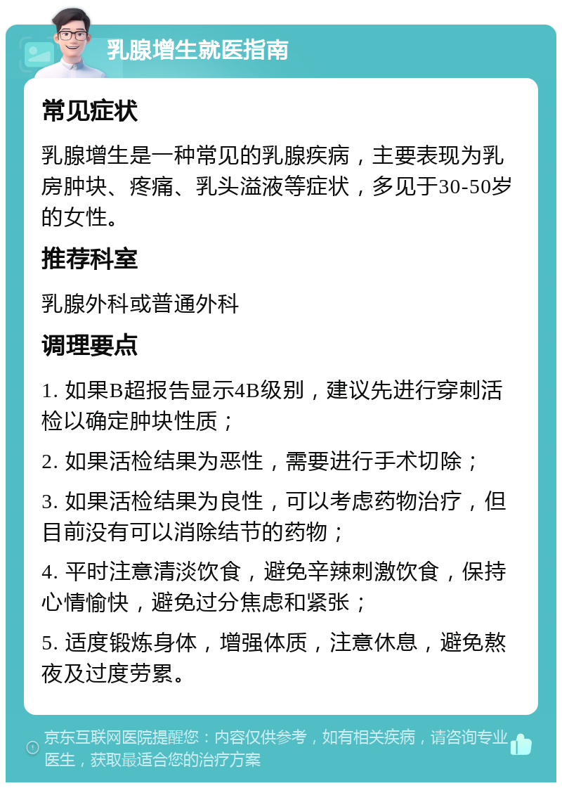 乳腺增生就医指南 常见症状 乳腺增生是一种常见的乳腺疾病，主要表现为乳房肿块、疼痛、乳头溢液等症状，多见于30-50岁的女性。 推荐科室 乳腺外科或普通外科 调理要点 1. 如果B超报告显示4B级别，建议先进行穿刺活检以确定肿块性质； 2. 如果活检结果为恶性，需要进行手术切除； 3. 如果活检结果为良性，可以考虑药物治疗，但目前没有可以消除结节的药物； 4. 平时注意清淡饮食，避免辛辣刺激饮食，保持心情愉快，避免过分焦虑和紧张； 5. 适度锻炼身体，增强体质，注意休息，避免熬夜及过度劳累。