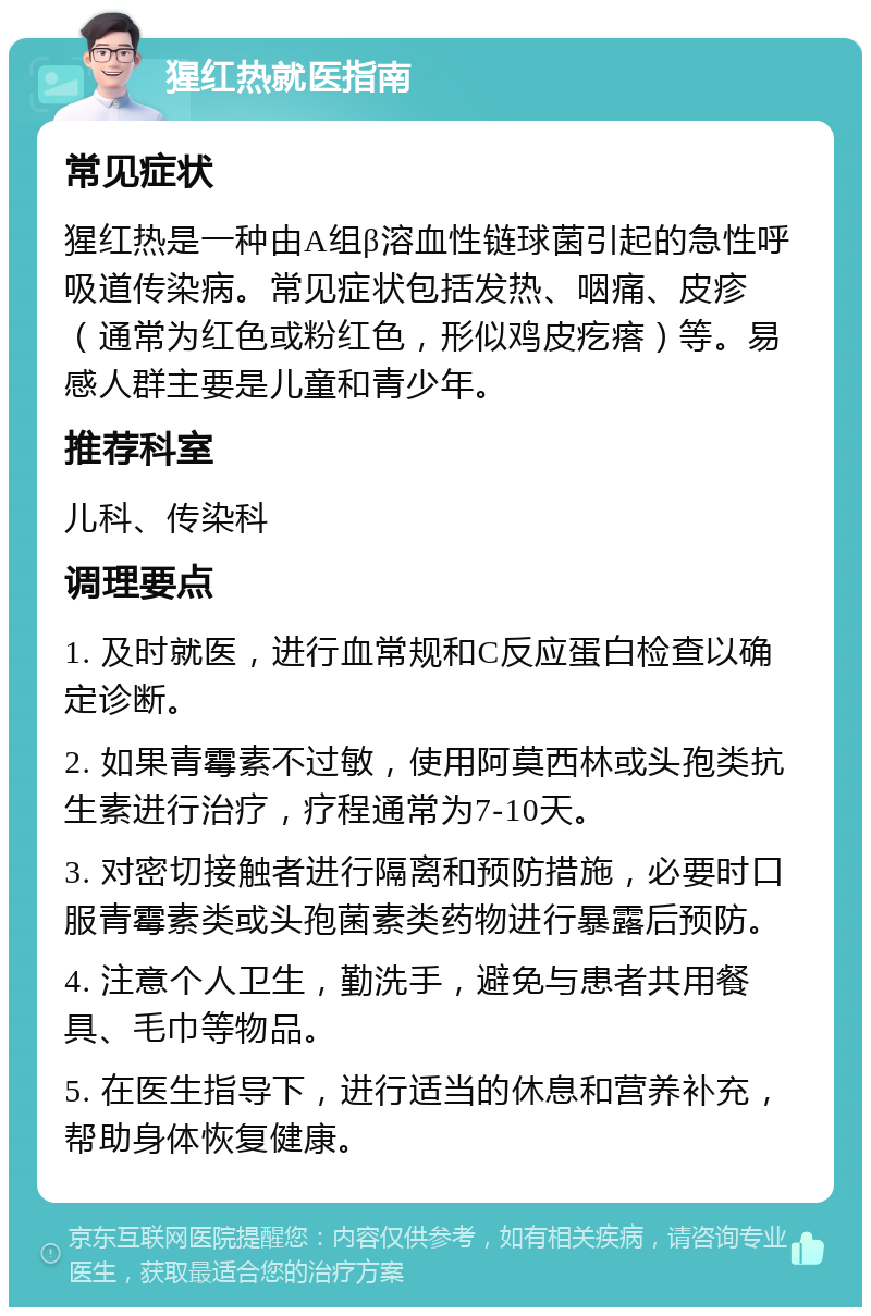 猩红热就医指南 常见症状 猩红热是一种由A组β溶血性链球菌引起的急性呼吸道传染病。常见症状包括发热、咽痛、皮疹（通常为红色或粉红色，形似鸡皮疙瘩）等。易感人群主要是儿童和青少年。 推荐科室 儿科、传染科 调理要点 1. 及时就医，进行血常规和C反应蛋白检查以确定诊断。 2. 如果青霉素不过敏，使用阿莫西林或头孢类抗生素进行治疗，疗程通常为7-10天。 3. 对密切接触者进行隔离和预防措施，必要时口服青霉素类或头孢菌素类药物进行暴露后预防。 4. 注意个人卫生，勤洗手，避免与患者共用餐具、毛巾等物品。 5. 在医生指导下，进行适当的休息和营养补充，帮助身体恢复健康。