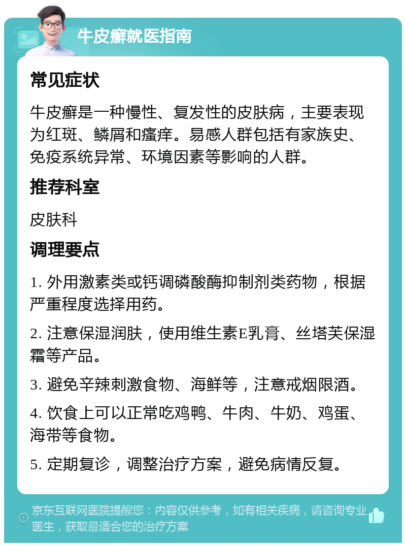 牛皮癣就医指南 常见症状 牛皮癣是一种慢性、复发性的皮肤病，主要表现为红斑、鳞屑和瘙痒。易感人群包括有家族史、免疫系统异常、环境因素等影响的人群。 推荐科室 皮肤科 调理要点 1. 外用激素类或钙调磷酸酶抑制剂类药物，根据严重程度选择用药。 2. 注意保湿润肤，使用维生素E乳膏、丝塔芙保湿霜等产品。 3. 避免辛辣刺激食物、海鲜等，注意戒烟限酒。 4. 饮食上可以正常吃鸡鸭、牛肉、牛奶、鸡蛋、海带等食物。 5. 定期复诊，调整治疗方案，避免病情反复。