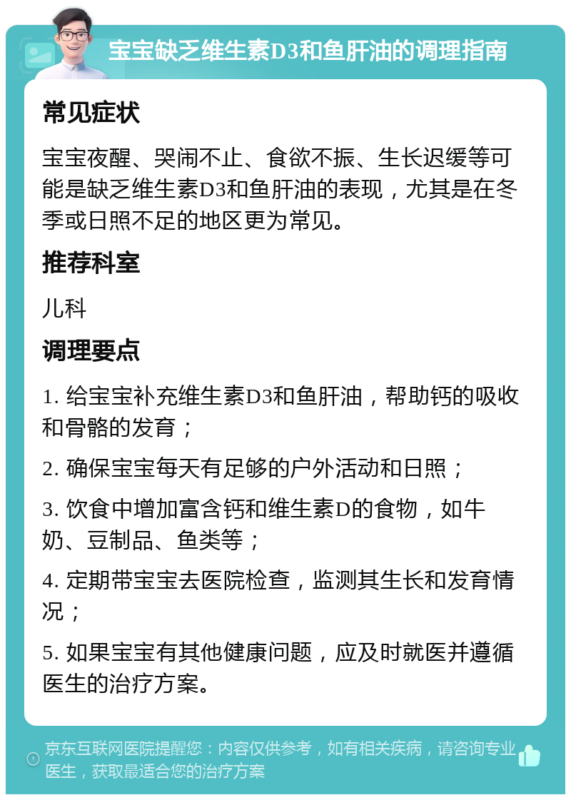 宝宝缺乏维生素D3和鱼肝油的调理指南 常见症状 宝宝夜醒、哭闹不止、食欲不振、生长迟缓等可能是缺乏维生素D3和鱼肝油的表现，尤其是在冬季或日照不足的地区更为常见。 推荐科室 儿科 调理要点 1. 给宝宝补充维生素D3和鱼肝油，帮助钙的吸收和骨骼的发育； 2. 确保宝宝每天有足够的户外活动和日照； 3. 饮食中增加富含钙和维生素D的食物，如牛奶、豆制品、鱼类等； 4. 定期带宝宝去医院检查，监测其生长和发育情况； 5. 如果宝宝有其他健康问题，应及时就医并遵循医生的治疗方案。