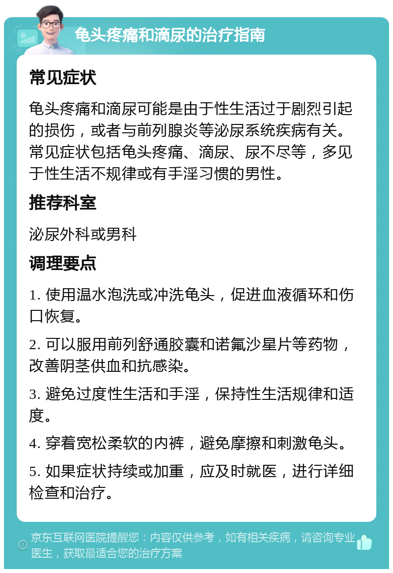 龟头疼痛和滴尿的治疗指南 常见症状 龟头疼痛和滴尿可能是由于性生活过于剧烈引起的损伤，或者与前列腺炎等泌尿系统疾病有关。常见症状包括龟头疼痛、滴尿、尿不尽等，多见于性生活不规律或有手淫习惯的男性。 推荐科室 泌尿外科或男科 调理要点 1. 使用温水泡洗或冲洗龟头，促进血液循环和伤口恢复。 2. 可以服用前列舒通胶囊和诺氟沙星片等药物，改善阴茎供血和抗感染。 3. 避免过度性生活和手淫，保持性生活规律和适度。 4. 穿着宽松柔软的内裤，避免摩擦和刺激龟头。 5. 如果症状持续或加重，应及时就医，进行详细检查和治疗。