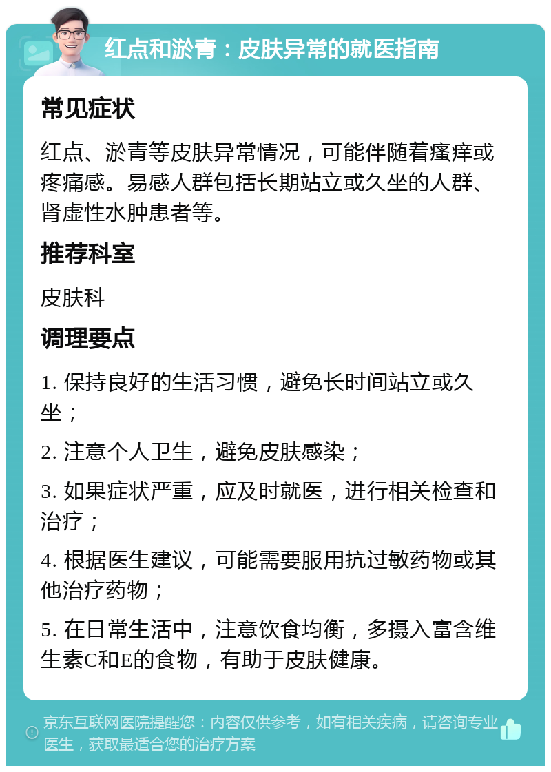 红点和淤青：皮肤异常的就医指南 常见症状 红点、淤青等皮肤异常情况，可能伴随着瘙痒或疼痛感。易感人群包括长期站立或久坐的人群、肾虚性水肿患者等。 推荐科室 皮肤科 调理要点 1. 保持良好的生活习惯，避免长时间站立或久坐； 2. 注意个人卫生，避免皮肤感染； 3. 如果症状严重，应及时就医，进行相关检查和治疗； 4. 根据医生建议，可能需要服用抗过敏药物或其他治疗药物； 5. 在日常生活中，注意饮食均衡，多摄入富含维生素C和E的食物，有助于皮肤健康。