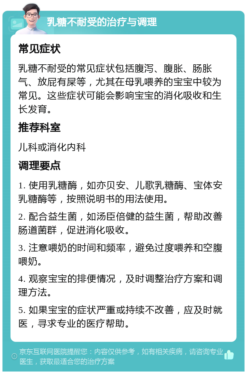 乳糖不耐受的治疗与调理 常见症状 乳糖不耐受的常见症状包括腹泻、腹胀、肠胀气、放屁有屎等，尤其在母乳喂养的宝宝中较为常见。这些症状可能会影响宝宝的消化吸收和生长发育。 推荐科室 儿科或消化内科 调理要点 1. 使用乳糖酶，如亦贝安、儿歌乳糖酶、宝体安乳糖酶等，按照说明书的用法使用。 2. 配合益生菌，如汤臣倍健的益生菌，帮助改善肠道菌群，促进消化吸收。 3. 注意喂奶的时间和频率，避免过度喂养和空腹喂奶。 4. 观察宝宝的排便情况，及时调整治疗方案和调理方法。 5. 如果宝宝的症状严重或持续不改善，应及时就医，寻求专业的医疗帮助。